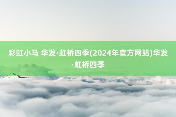 彩虹小马 华发·虹桥四季(2024年官方网站)华发·虹桥四季