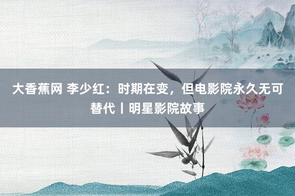 大香蕉网 李少红：时期在变，但电影院永久无可替代丨明星影院故事