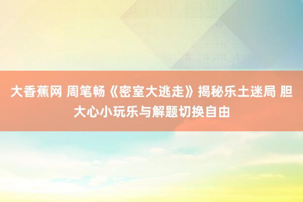 大香蕉网 周笔畅《密室大逃走》揭秘乐土迷局 胆大心小玩乐与解题切换自由