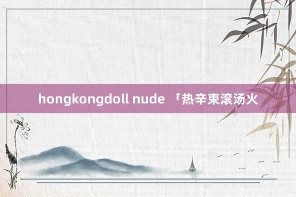 hongkongdoll nude 「热辛束滚汤火