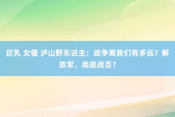 巨乳 女優 泸山野东谈主：战争离我们有多远？解放军，尚能战否？