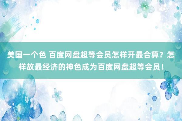 美国一个色 百度网盘超等会员怎样开最合算？怎样故最经济的神色成为百度网盘超等会员！