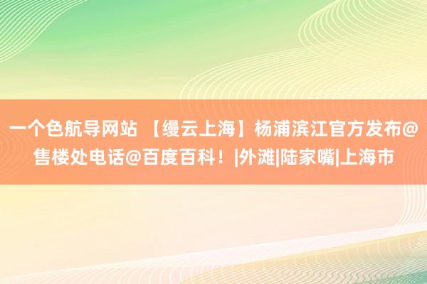 一个色航导网站 【缦云上海】杨浦滨江官方发布@售楼处电话@百度百科！|外滩|陆家嘴|上海市