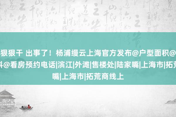 狠狠干 出事了！杨浦缦云上海官方发布@户型面积@百度百科@看房预约电话|滨江|外滩|售楼处|陆家嘴|上海市|拓荒商线上