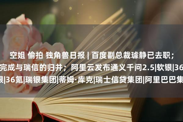 空姐 偷拍 独角兽日报 | 百度副总裁璩静已去职；瑞银展望将在5月31日完成与瑞信的归并；阿里云发布通义千问2.5|软银|36氪|瑞银集团|蒂姆·库克|瑞士信贷集团|阿里巴巴集团|两大策略重点