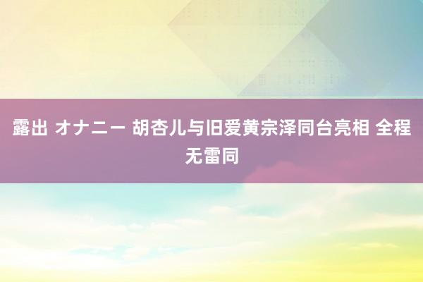 露出 オナニー 胡杏儿与旧爱黄宗泽同台亮相 全程无雷同