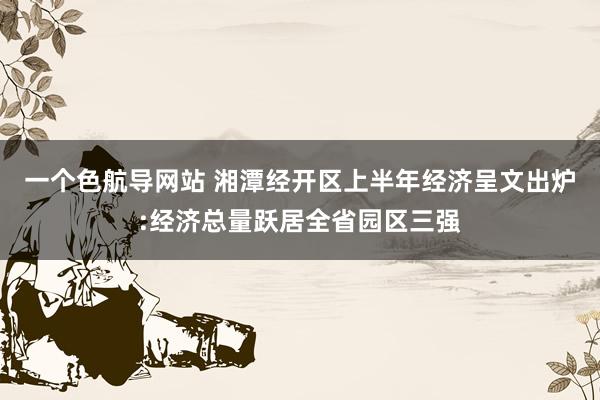 一个色航导网站 湘潭经开区上半年经济呈文出炉:经济总量跃居全省园区三强