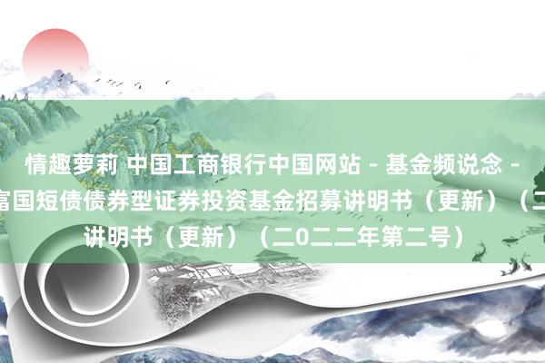 情趣萝莉 中国工商银行中国网站－基金频说念－基金公告栏目－富国短债债券型证券投资基金招募讲明书（更新）（二0二二年第二号）