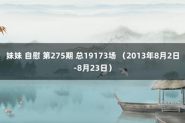 妹妹 自慰 第275期 总19173场 （2013年8月2日-8月23日）