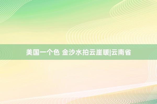 美国一个色 金沙水拍云崖暖|云南省