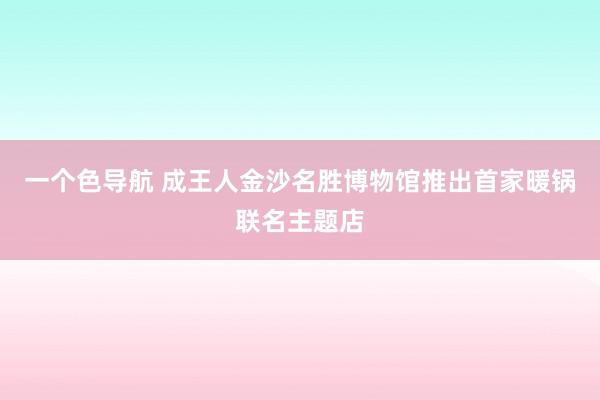 一个色导航 成王人金沙名胜博物馆推出首家暖锅联名主题店