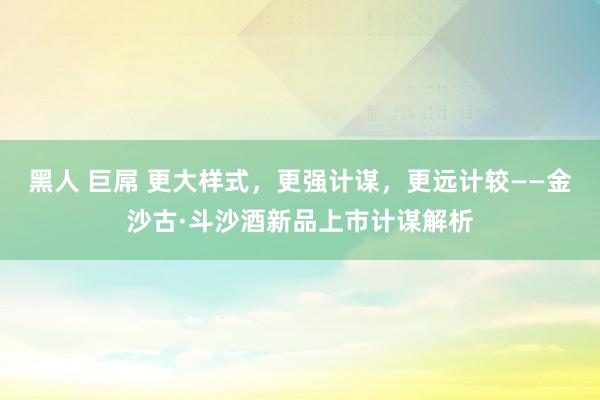 黑人 巨屌 更大样式，更强计谋，更远计较——金沙古·斗沙酒新品上市计谋解析