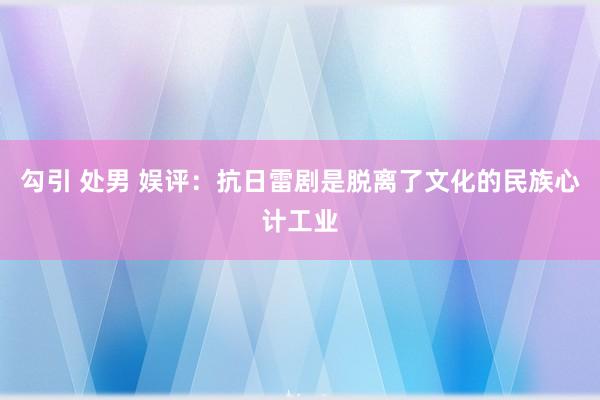 勾引 处男 娱评：抗日雷剧是脱离了文化的民族心计工业