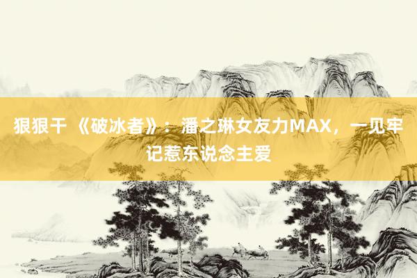 狠狠干 《破冰者》：潘之琳女友力MAX，一见牢记惹东说念主爱