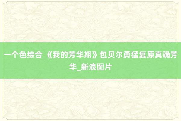 一个色综合 《我的芳华期》包贝尔勇猛复原真确芳华_新浪图片