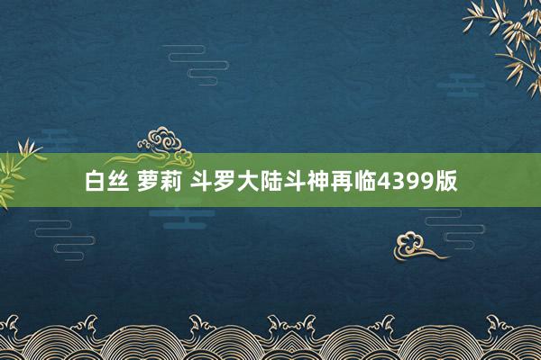 白丝 萝莉 斗罗大陆斗神再临4399版