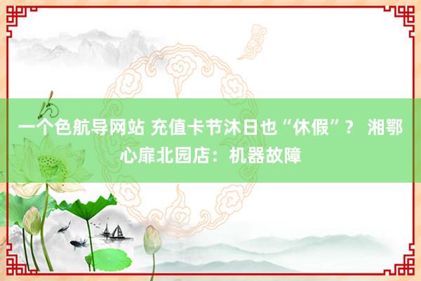 一个色航导网站 充值卡节沐日也“休假”？ 湘鄂心扉北园店：机器故障