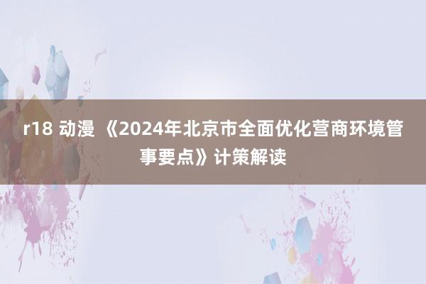 r18 动漫 《2024年北京市全面优化营商环境管事要点》计策解读