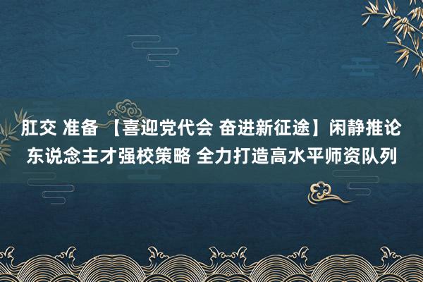 肛交 准备 【喜迎党代会 奋进新征途】闲静推论东说念主才强校策略 全力打造高水平师资队列