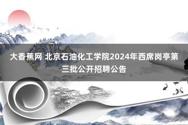 大香蕉网 北京石油化工学院2024年西席岗亭第三批公开招聘公告