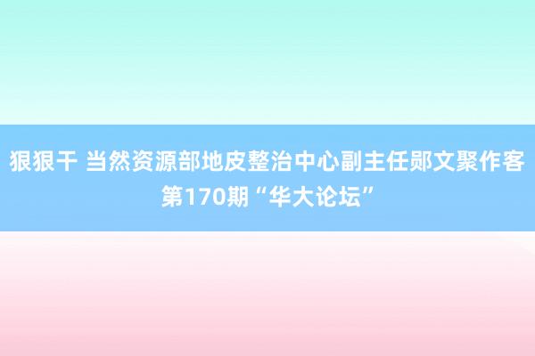 狠狠干 当然资源部地皮整治中心副主任郧文聚作客第170期“华大论坛”