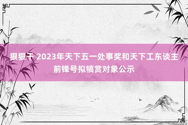 狠狠干 2023年天下五一处事奖和天下工东谈主前锋号拟犒赏对象公示