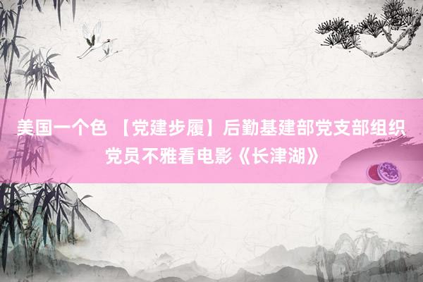 美国一个色 【党建步履】后勤基建部党支部组织党员不雅看电影《长津湖》