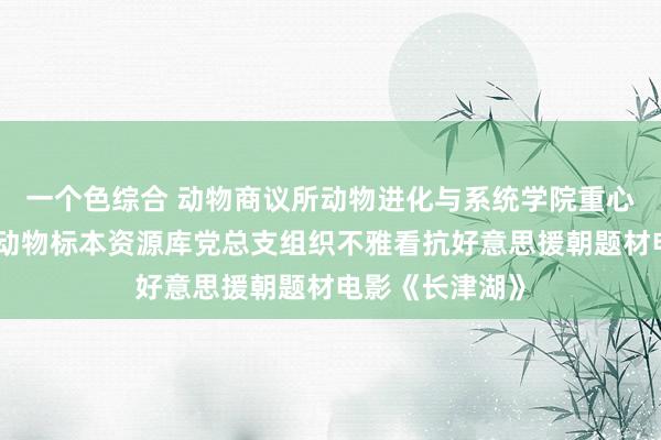 一个色综合 动物商议所动物进化与系统学院重心执行室暨国度动物标本资源库党总支组织不雅看抗好意思援朝题材电影《长津湖》