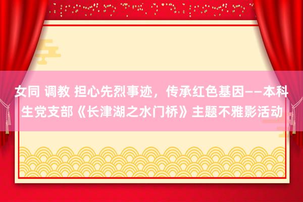 女同 调教 担心先烈事迹，传承红色基因——本科生党支部《长津湖之水门桥》主题不雅影活动