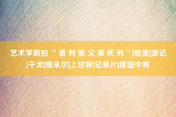 艺术学厕拍 “ 请 判 我 父 亲 死 刑 ”|哈里|游记|干戈|维米尔|上甘岭|记录片|建国中将