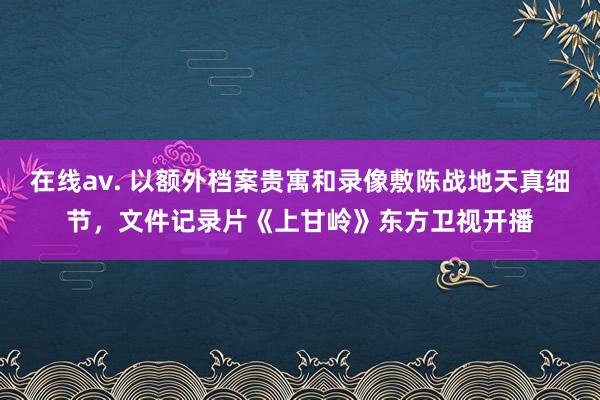 在线av. 以额外档案贵寓和录像敷陈战地天真细节，文件记录片《上甘岭》东方卫视开播