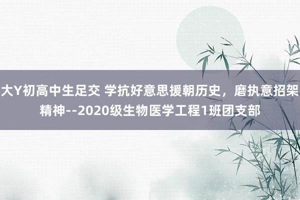 大Y初高中生足交 学抗好意思援朝历史，磨执意招架精神--2020级生物医学工程1班团支部