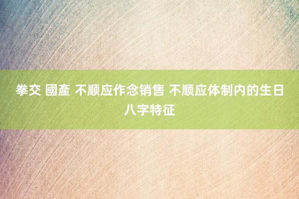 拳交 國產 不顺应作念销售 不顺应体制内的生日八字特征