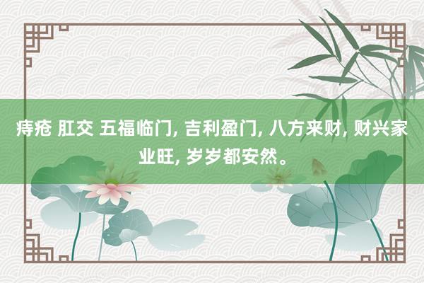 痔疮 肛交 五福临门, 吉利盈门, 八方来财, 财兴家业旺, 岁岁都安然。