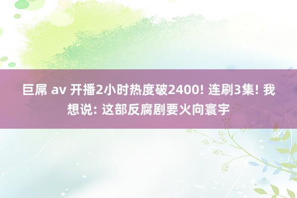 巨屌 av 开播2小时热度破2400! 连刷3集! 我想说: 这部反腐剧要火向寰宇