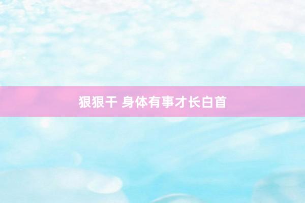 狠狠干 身体有事才长白首