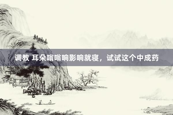 调教 耳朵嗡嗡响影响就寝，试试这个中成药
